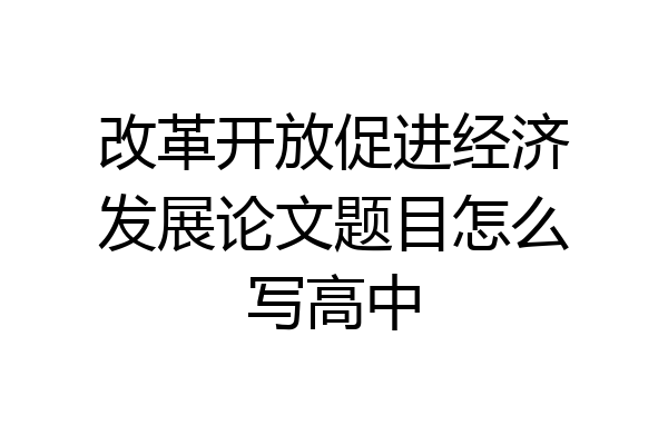 改革开放促进经济发展论文题目怎么写高中