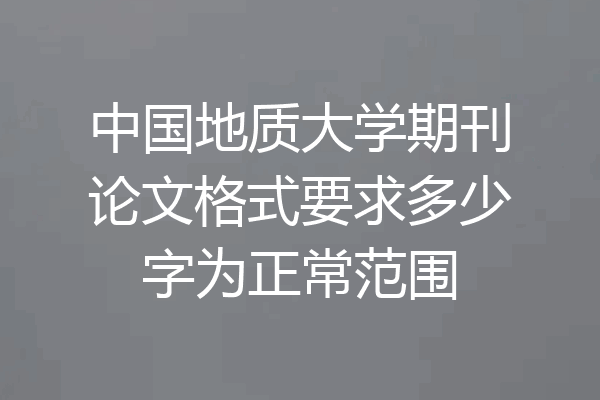 中国地质大学期刊论文格式要求多少字为正常范围
