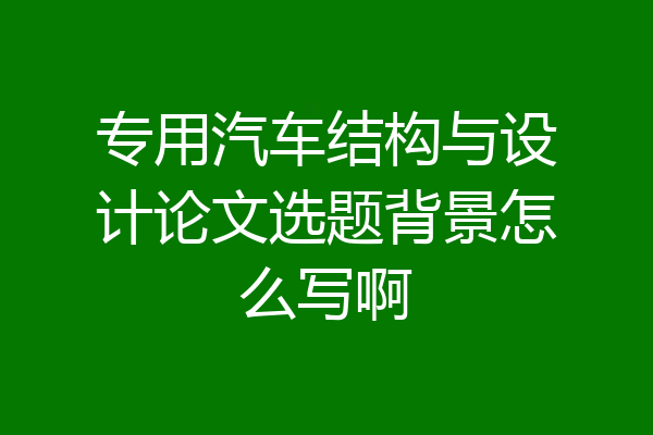 专用汽车结构与设计论文选题背景怎么写啊