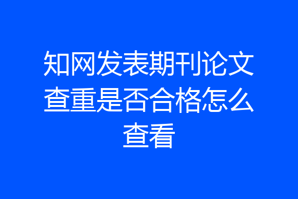 知网发表期刊论文查重是否合格怎么查看