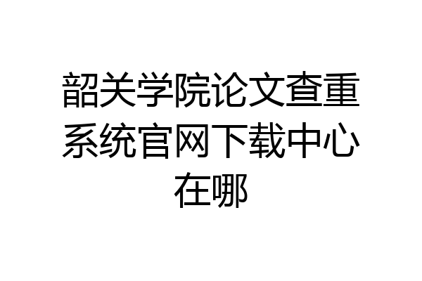 韶关学院论文查重系统官网下载中心在哪