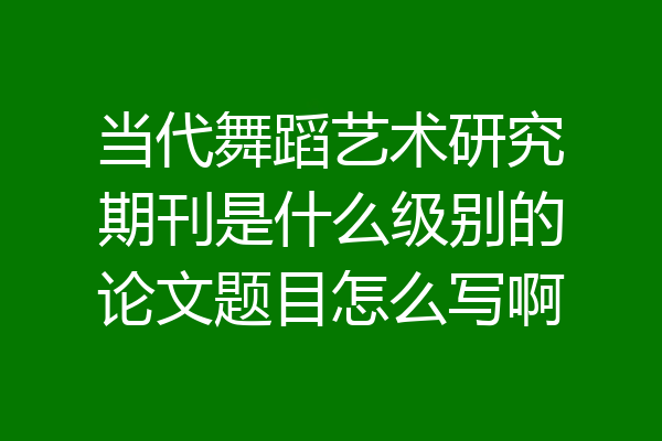 当代舞蹈艺术研究期刊是什么级别的论文题目怎么写啊