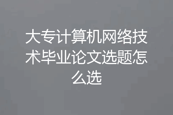 大专计算机网络技术毕业论文选题怎么选