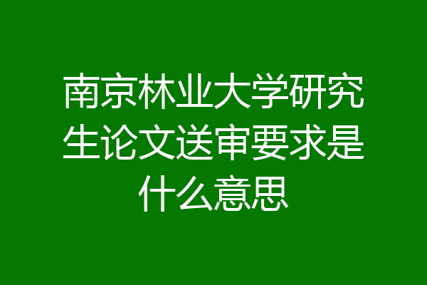 南京林业大学研究生论文送审要求是什么意思
