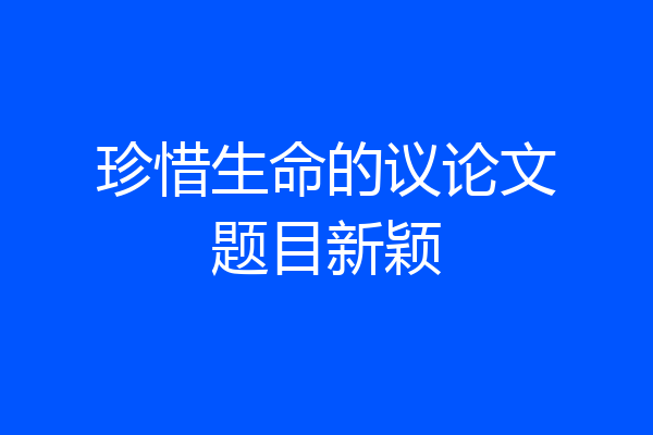 珍惜生命的议论文题目新颖