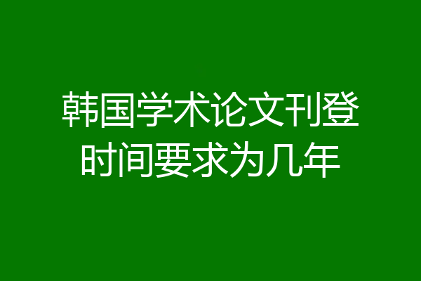 韩国学术论文刊登时间要求为几年