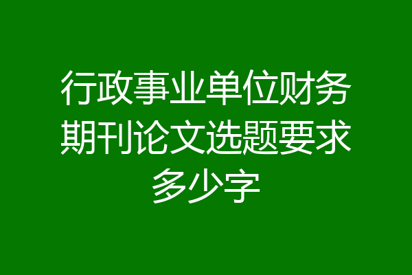 行政事业单位财务期刊论文选题要求多少字