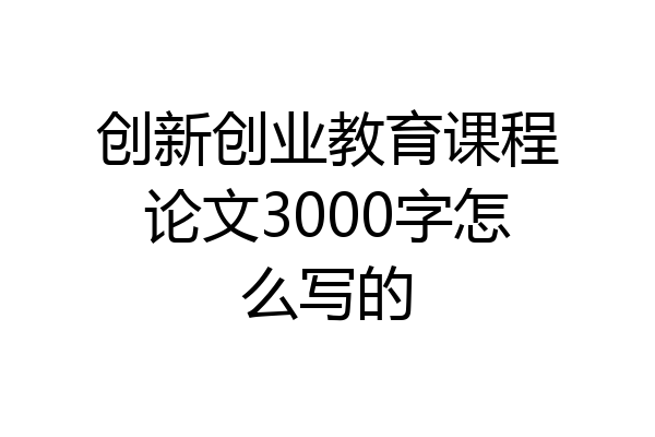 创新创业教育课程论文3000字怎么写的