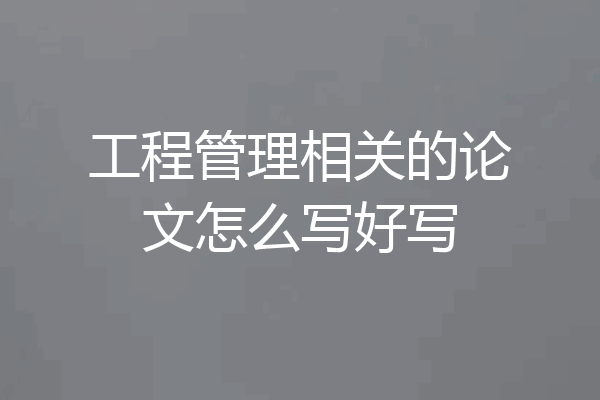 工程管理相关的论文怎么写好写