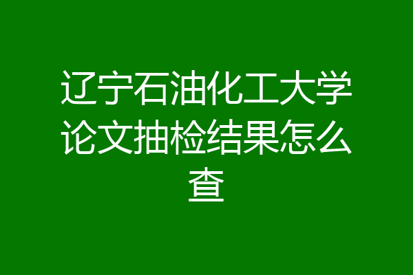 辽宁石油化工大学论文抽检结果怎么查