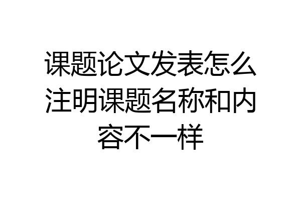 课题论文发表怎么注明课题名称和内容不一样