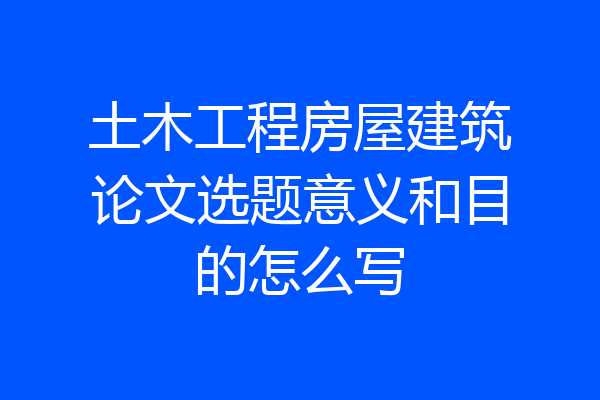 土木工程房屋建筑论文选题意义和目的怎么写