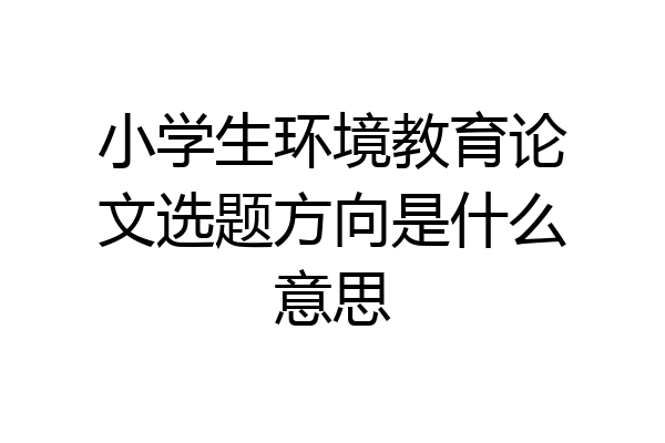 小学生环境教育论文选题方向是什么意思