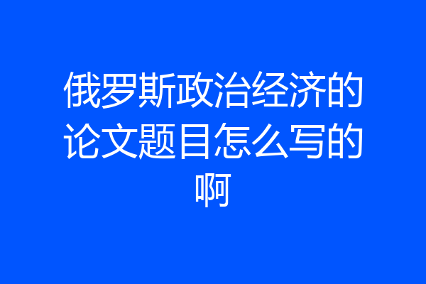 俄罗斯政治经济的论文题目怎么写的啊