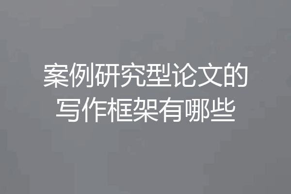 案例研究型论文的写作框架有哪些