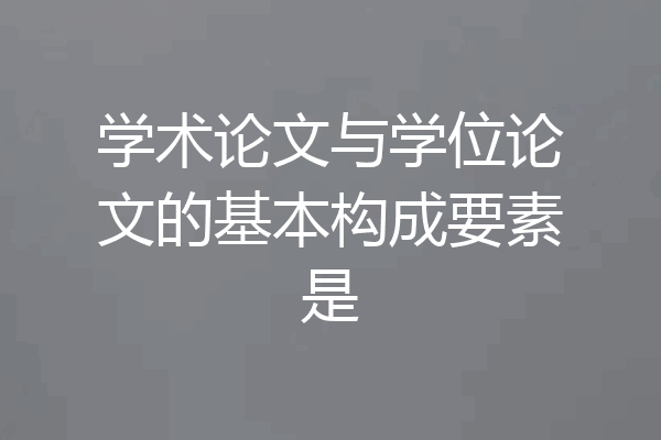 学术论文与学位论文的基本构成要素是