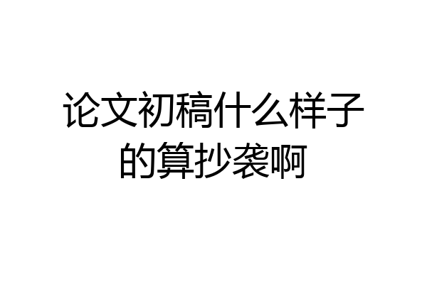 论文初稿什么样子的算抄袭啊