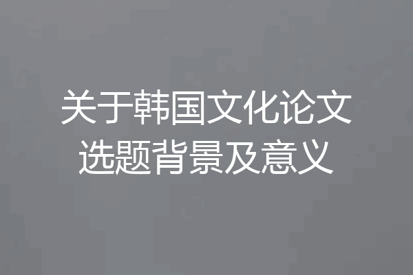 关于韩国文化论文选题背景及意义