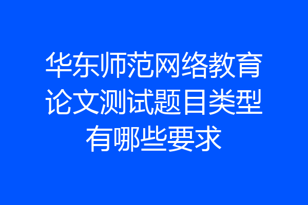 华东师范网络教育论文测试题目类型有哪些要求