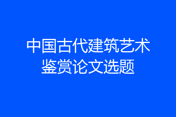 中国古代建筑艺术鉴赏论文选题