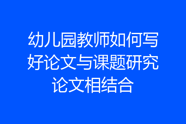 幼儿园教师如何写好论文与课题研究论文相结合