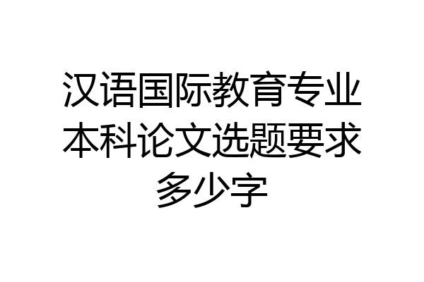 汉语国际教育专业本科论文选题要求多少字