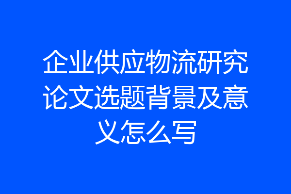 企业供应物流研究论文选题背景及意义怎么写