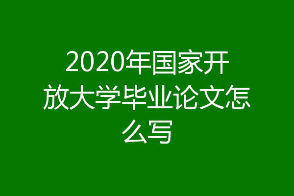 2020年国家开放大学毕业论文怎么写