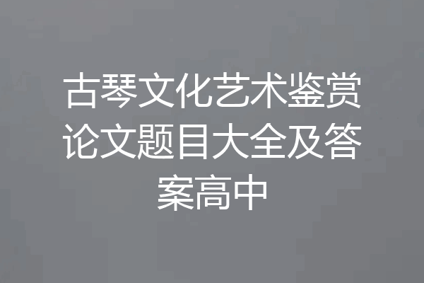 古琴文化艺术鉴赏论文题目大全及答案高中