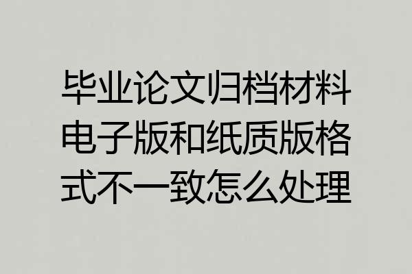 毕业论文归档材料电子版和纸质版格式不一致怎么处理