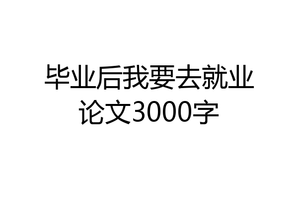 毕业后我要去就业论文3000字