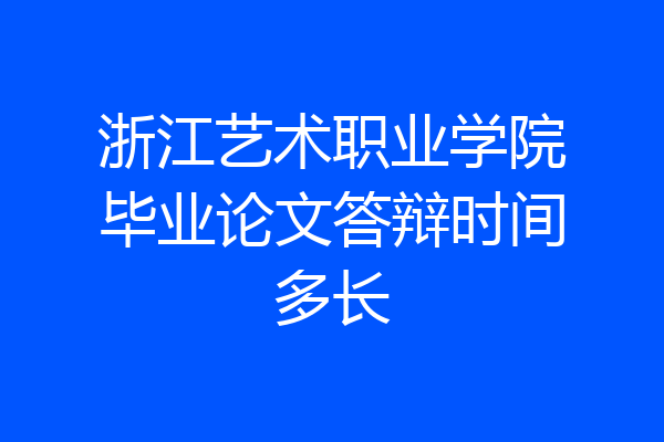 浙江艺术职业学院毕业论文答辩时间多长