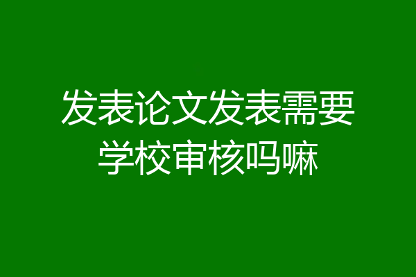 发表论文发表需要学校审核吗嘛