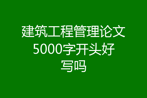 建筑工程管理论文5000字开头好写吗