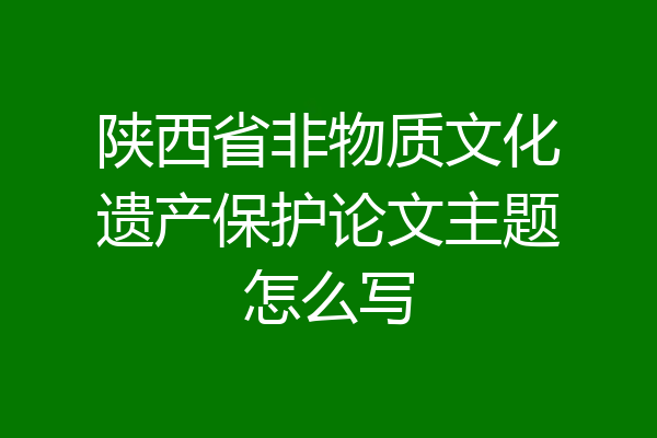 陕西省非物质文化遗产保护论文主题怎么写
