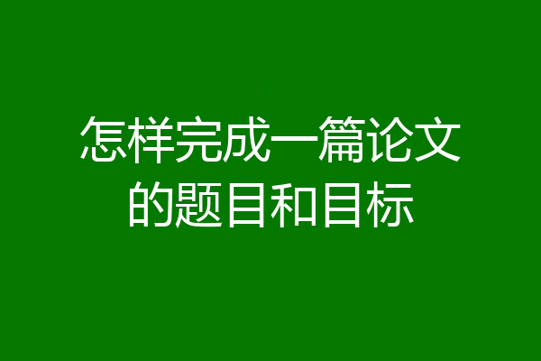 怎样完成一篇论文的题目和目标