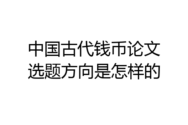 中国古代钱币论文选题方向是怎样的
