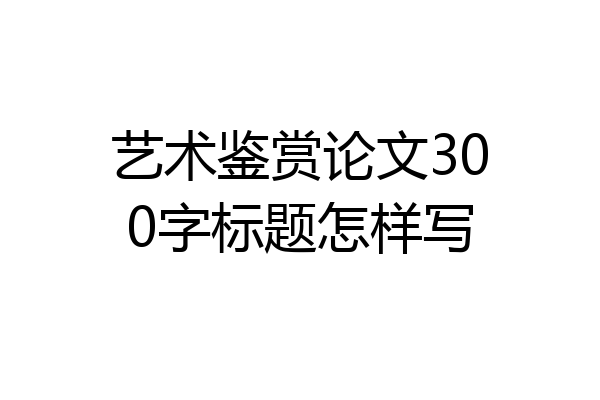 艺术鉴赏论文300字标题怎样写