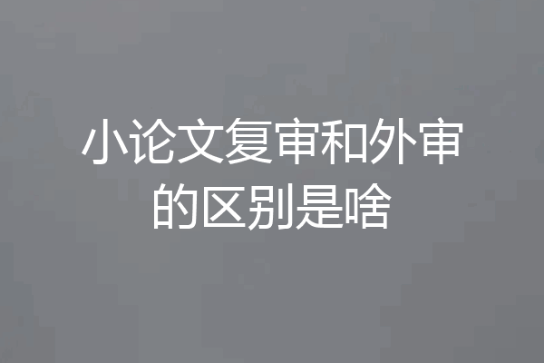 小论文复审和外审的区别是啥