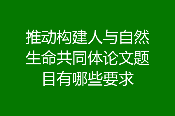 推动构建人与自然生命共同体论文题目有哪些要求