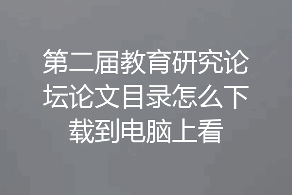 第二届教育研究论坛论文目录怎么下载到电脑上看