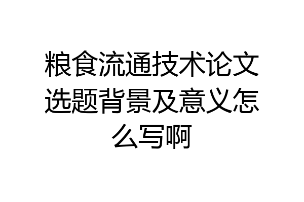 粮食流通技术论文选题背景及意义怎么写啊