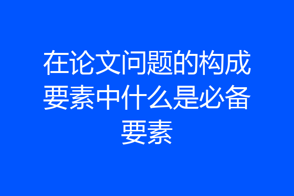 在论文问题的构成要素中什么是必备要素