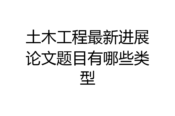 土木工程最新进展论文题目有哪些类型