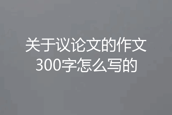 关于议论文的作文300字怎么写的