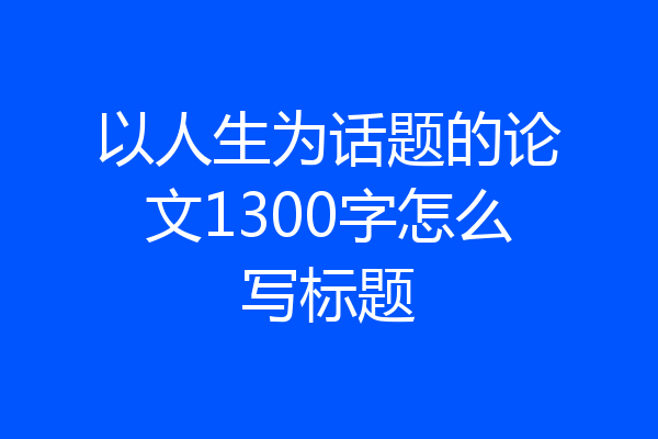 以人生为话题的论文1300字怎么写标题