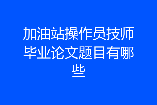 加油站操作员技师毕业论文题目有哪些