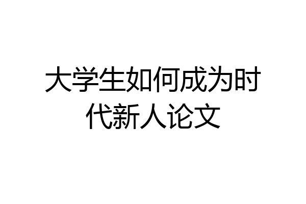 大学生如何成为时代新人论文