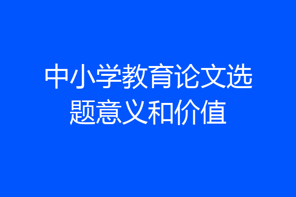 中小学教育论文选题意义和价值