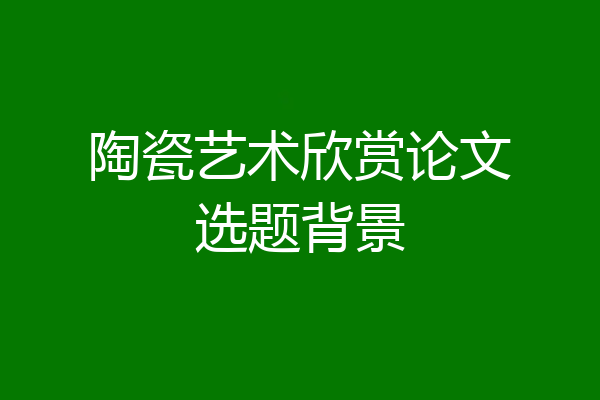 陶瓷艺术欣赏论文选题背景